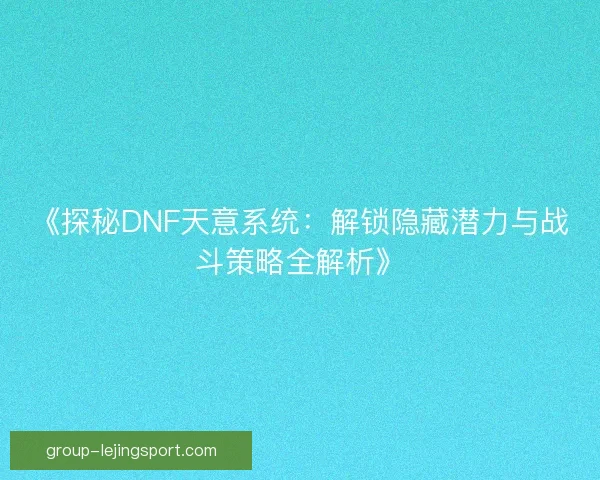 《探秘DNF天意系统：解锁隐藏潜力与战斗策略全解析》