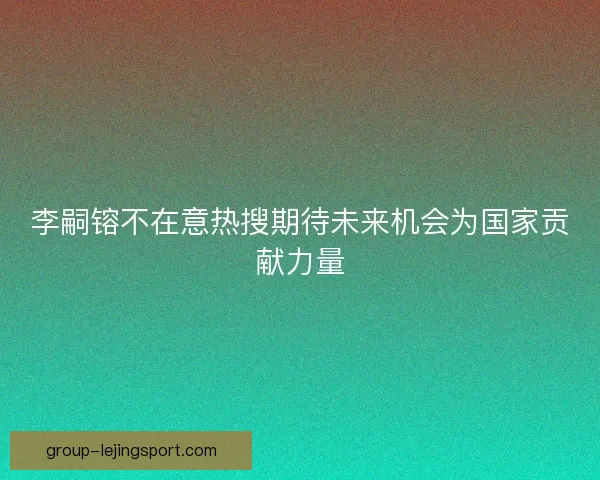 李嗣镕不在意热搜期待未来机会为国家贡献力量