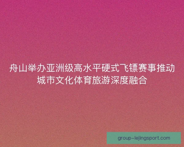 舟山举办亚洲级高水平硬式飞镖赛事推动城市文化体育旅游深度融合 舟山举办亚洲级高水平硬式飞镖赛事推动城市文化体育旅游深度融合