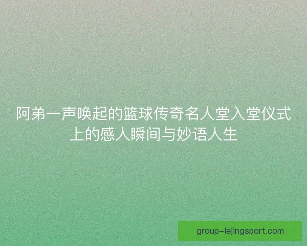 阿弟一声唤起的篮球传奇名人堂入堂仪式上的感人瞬间与妙语人生 阿弟一声唤起的篮球传奇名人堂入堂仪式上的感人瞬间与妙语人生