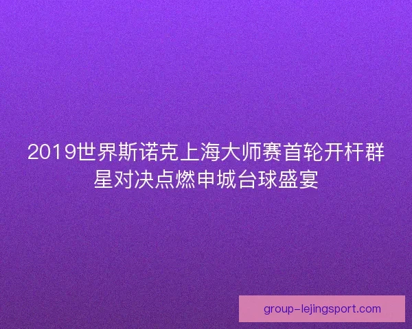 2019世界斯诺克上海大师赛首轮开杆群星对决点燃申城台球盛宴 2019世界斯诺克上海大师赛首轮开杆群星对决点燃申城台球盛宴