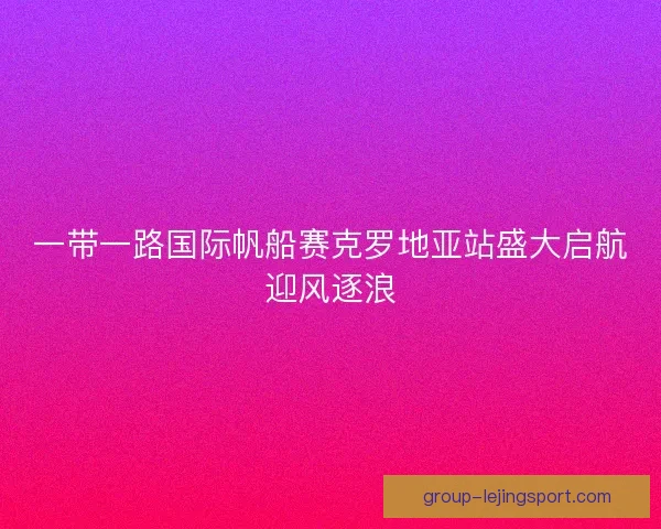 一带一路国际帆船赛克罗地亚站盛大启航迎风逐浪 一带一路国际帆船赛克罗地亚站盛大启航迎风逐浪