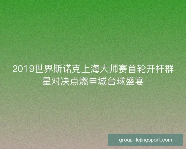 2019世界斯诺克上海大师赛首轮开杆群星对决点燃申城台球盛宴 2019世界斯诺克上海大师赛首轮开杆群星对决点燃申城台球盛宴