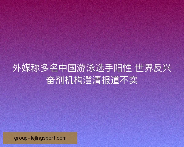 外媒称多名中国游泳选手阳性 世界反兴奋剂机构澄清报道不实 外媒称多名中国游泳选手阳性 世界反兴奋剂机构澄清报道不实