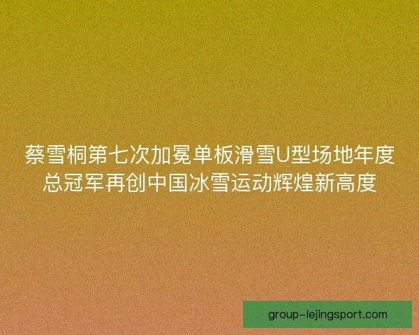 蔡雪桐第七次加冕单板滑雪U型场地年度总冠军再创中国冰雪运动辉煌新高度 蔡雪桐第七次加冕单板滑雪U型场地年度总冠军再创中国冰雪运动辉煌新高度