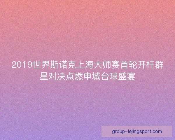 2019世界斯诺克上海大师赛首轮开杆群星对决点燃申城台球盛宴