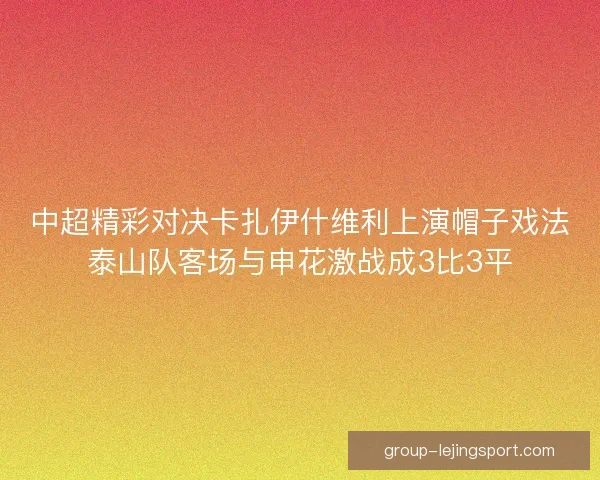 中超精彩对决卡扎伊什维利上演帽子戏法泰山队客场与申花激战成3比3平 中超精彩对决卡扎伊什维利上演帽子戏法泰山队客场与申花激战成3比3平
