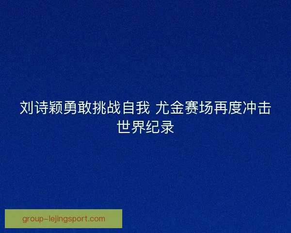 刘诗颖勇敢挑战自我 尤金赛场再度冲击世界纪录