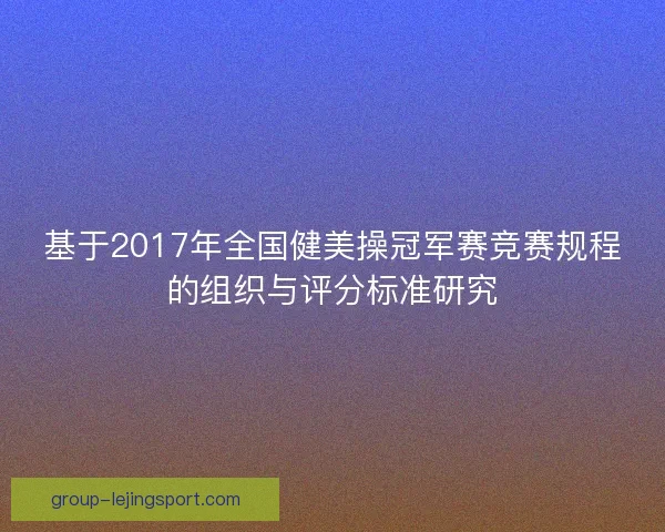 基于2017年全国健美操冠军赛竞赛规程的组织与评分标准研究 基于2017年全国健美操冠军赛竞赛规程的组织与评分标准研究