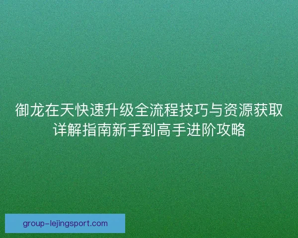 御龙在天快速升级全流程技巧与资源获取详解指南新手到高手进阶攻略 御龙在天快速升级全流程技巧与资源获取详解指南新手到高手进阶攻略