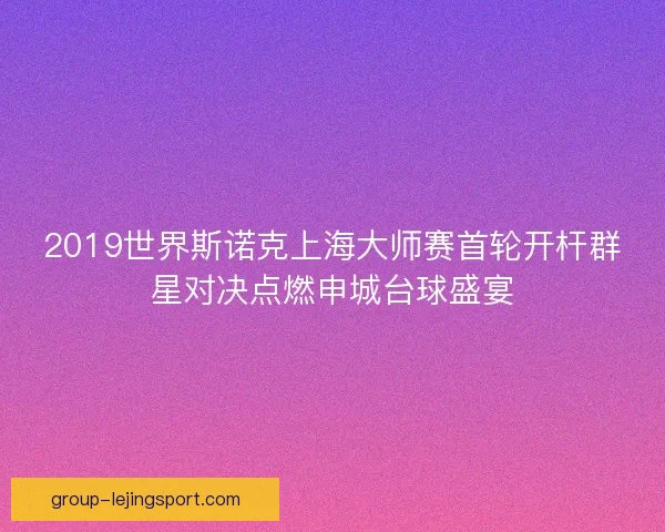 2019世界斯诺克上海大师赛首轮开杆群星对决点燃申城台球盛宴
