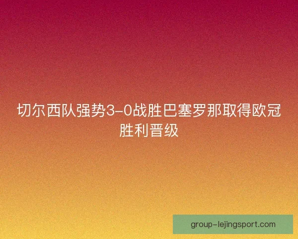 切尔西队强势3-0战胜巴塞罗那取得欧冠胜利晋级 切尔西队强势3-0战胜巴塞罗那取得欧冠胜利晋级