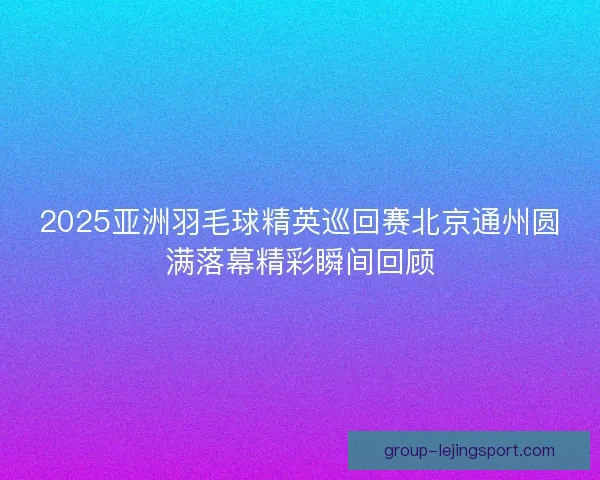 2025亚洲羽毛球精英巡回赛北京通州圆满落幕精彩瞬间回顾 2025亚洲羽毛球精英巡回赛北京通州圆满落幕精彩瞬间回顾