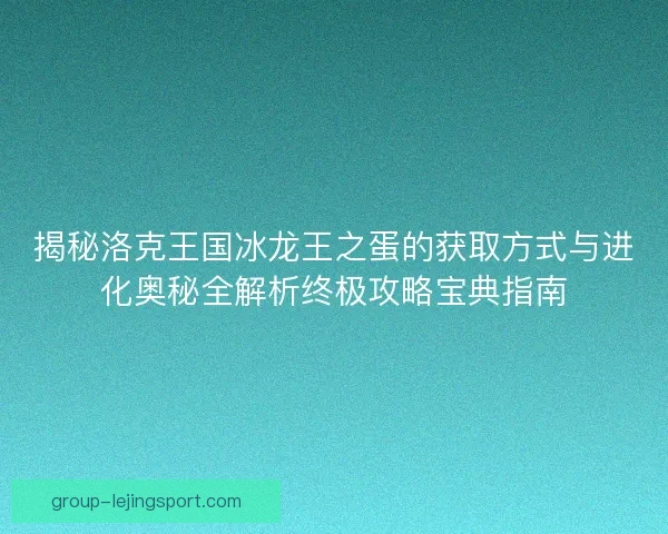 揭秘洛克王国冰龙王之蛋的获取方式与进化奥秘全解析终极攻略宝典指南