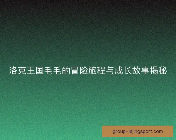 洛克王国毛毛的冒险旅程与成长故事揭秘 洛克王国毛毛的冒险旅程与成长故事揭秘